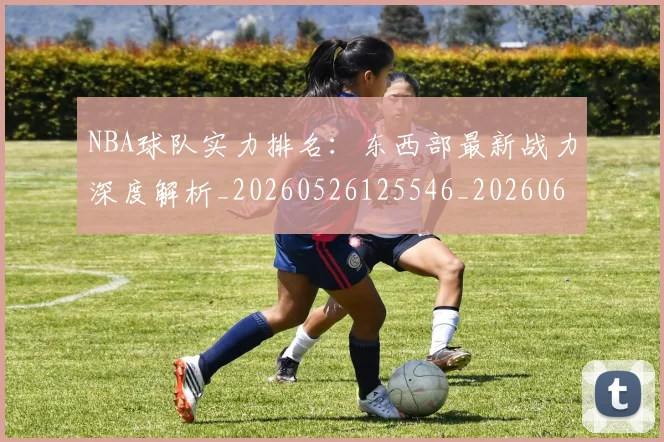NBA球队实力排名：东西部最新战力深度解析_20260526125546_20260607160218