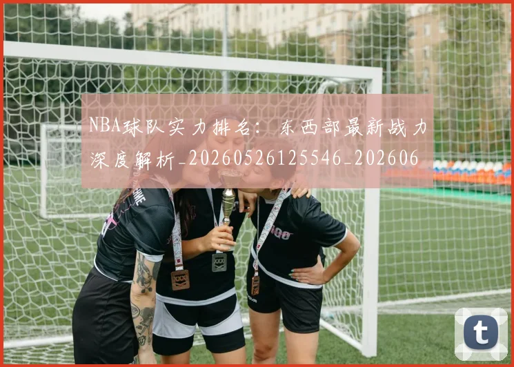 NBA球队实力排名：东西部最新战力深度解析_20260526125546_20260607160218