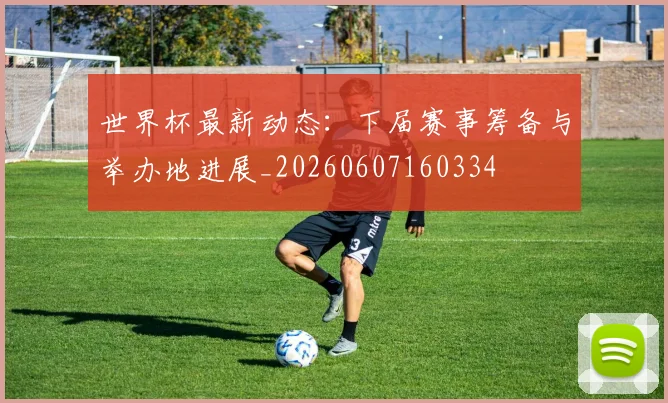 世界杯最新动态:下届赛事筹备与举办地进展_20260607160334